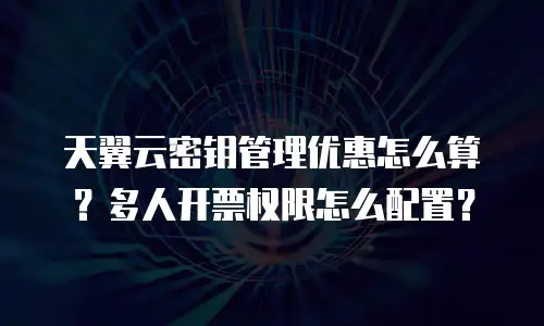 天翼云密钥管理优惠怎么算？多人开票权限怎么配置？
