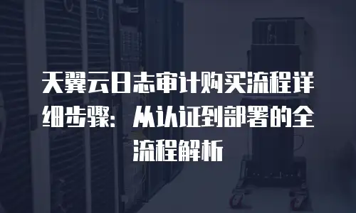 天翼云日志审计购买流程详细步骤：从认证到部署的全流程解析