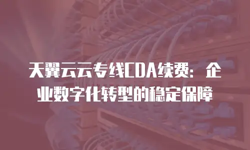 天翼云云专线CDA续费：企业数字化转型的稳定保障