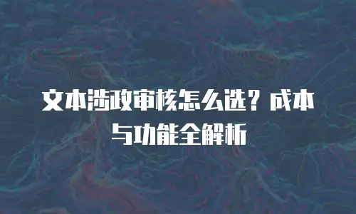 文本涉政审核怎么选？成本与功能全解析