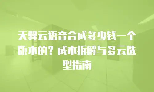 天翼云语音合成多少钱一个版本的？成本拆解与多云选型指南