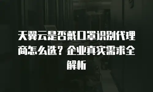 天翼云是否戴口罩识别代理商怎么选？企业真实需求全解析