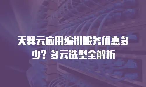 天翼云应用编排服务优惠多少？多云选型全解析