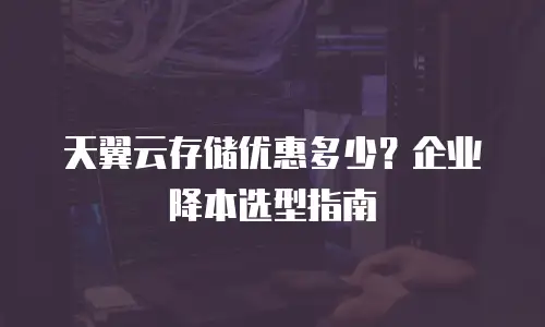 天翼云存储优惠多少？企业降本选型指南
