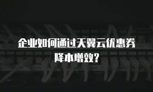 企业如何通过天翼云优惠券降本增效？