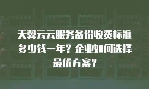 天翼云云服务备份收费标准多少钱一年？企业如何选择最优方案？
