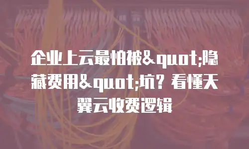 企业上云最怕被"隐藏费用"坑？看懂天翼云收费逻辑