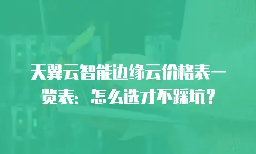天翼云智能边缘云价格表一览表：怎么选才不踩坑？