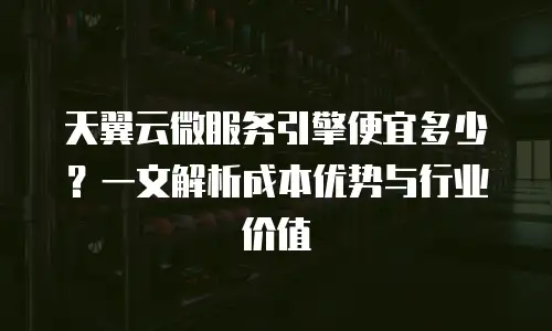 天翼云微服务引擎便宜多少？一文解析成本优势与行业价值