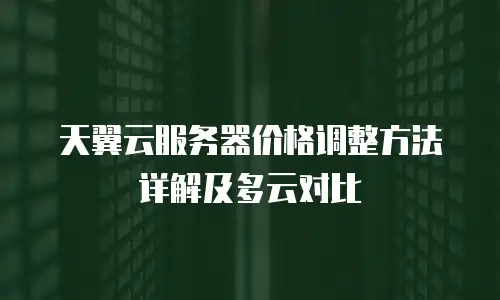 天翼云服务器价格调整方法详解及多云对比