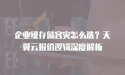 企业级存储容灾怎么选？天翼云报价逻辑深度解析