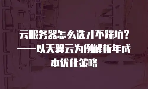 云服务器怎么选才不踩坑？&mdash;&mdash;以天翼云为例解析年成本优化策略