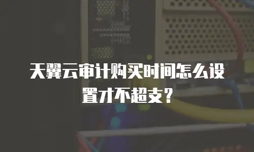 天翼云审计购买时间怎么设置才不超支？
