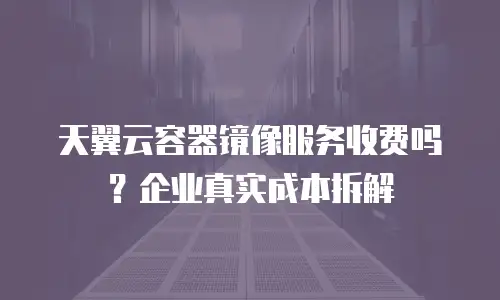 天翼云容器镜像服务收费吗？企业真实成本拆解