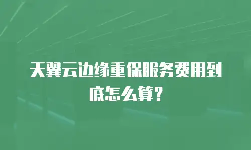 天翼云边缘重保服务费用到底怎么算？