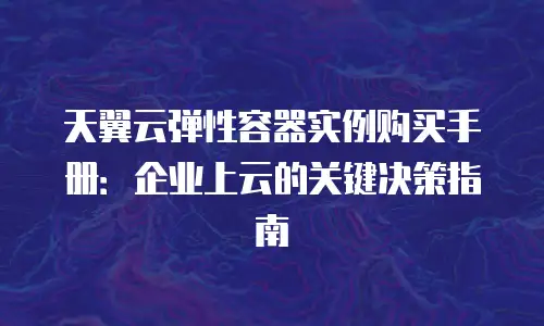 天翼云弹性容器实例购买手册：企业上云的关键决策指南