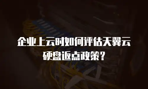 企业上云时如何评估天翼云硬盘返点政策？