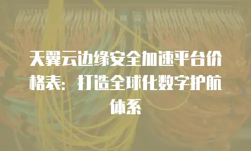 天翼云边缘安全加速平台价格表：打造全球化数字护航体系