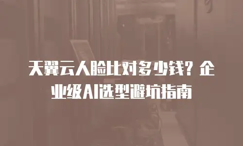 天翼云人脸比对多少钱？企业级AI选型避坑指南