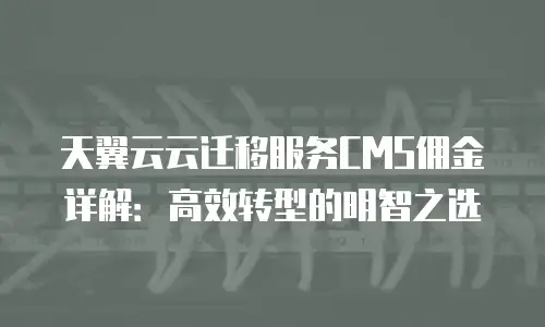 天翼云云迁移服务CMS佣金详解：高效转型的明智之选
