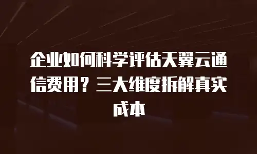 企业如何科学评估天翼云通信费用？三大维度拆解真实成本