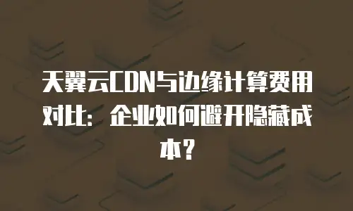 天翼云CDN与边缘计算费用对比：企业如何避开隐藏成本？