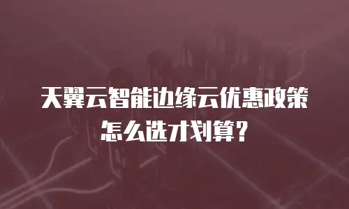 天翼云智能边缘云优惠政策怎么选才划算？