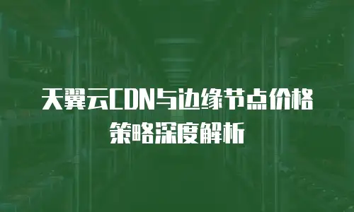 天翼云CDN与边缘节点价格策略深度解析