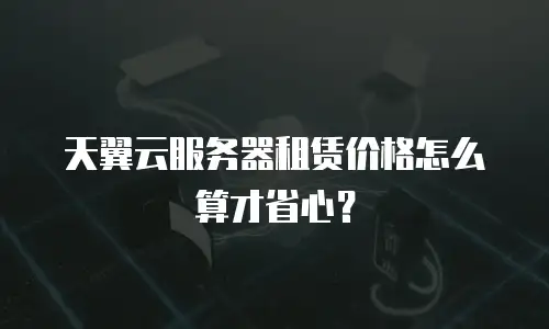 天翼云服务器租赁价格怎么算才省心？