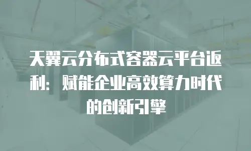 天翼云分布式容器云平台返利：赋能企业高效算力时代的创新引擎