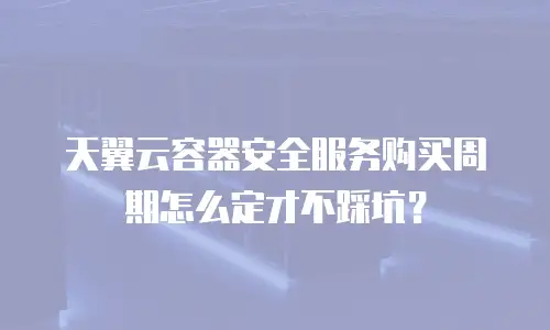 天翼云容器安全服务购买周期怎么定才不踩坑？