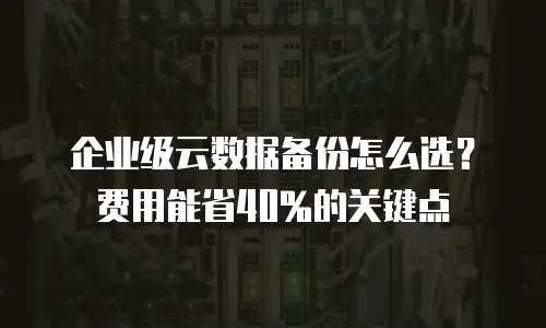 企业级云数据备份怎么选？费用能省40%的关键点