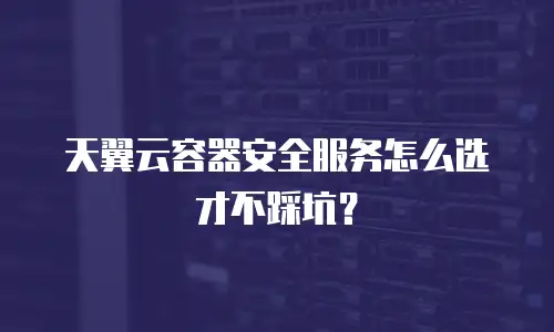 天翼云容器安全服务怎么选才不踩坑？