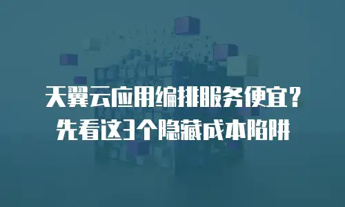 天翼云应用编排服务便宜？先看这3个隐藏成本陷阱