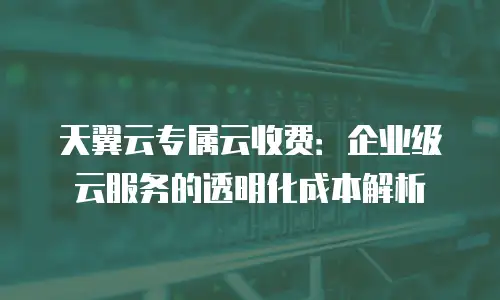 天翼云专属云收费：企业级云服务的透明化成本解析