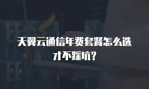 天翼云通信年费套餐怎么选才不踩坑？