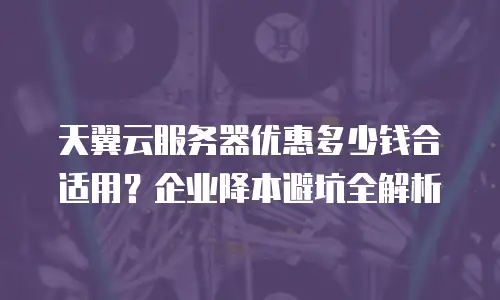 天翼云服务器优惠多少钱合适用？企业降本避坑全解析