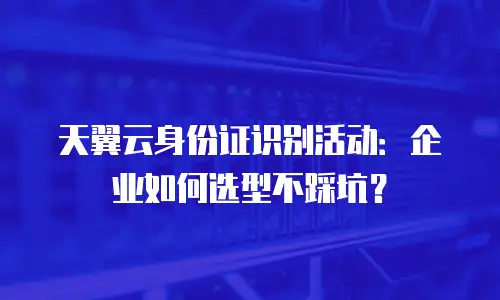 天翼云身份证识别活动：企业如何选型不踩坑？