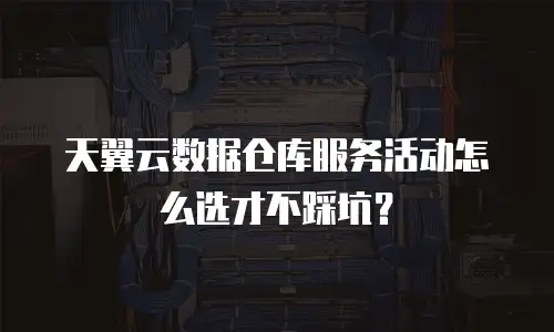 天翼云数据仓库服务活动怎么选才不踩坑？
