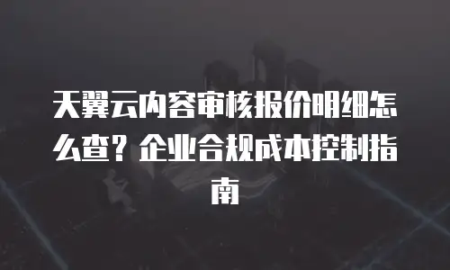 天翼云内容审核报价明细怎么查？企业合规成本控制指南