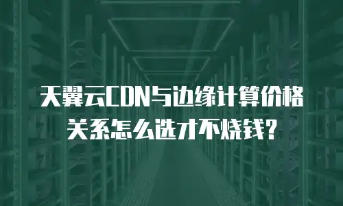 天翼云CDN与边缘计算价格关系怎么选才不烧钱？