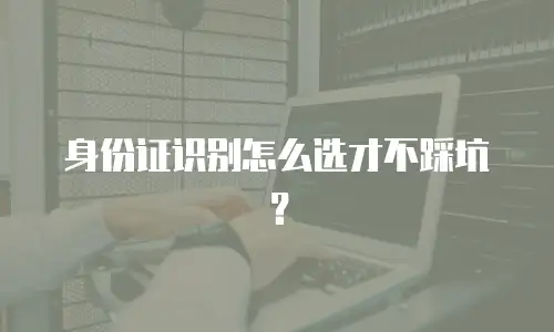身份证识别怎么选才不踩坑？