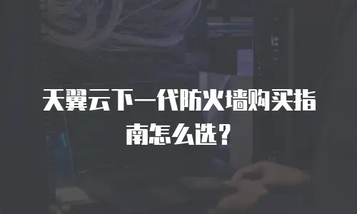 天翼云下一代防火墙购买指南怎么选？