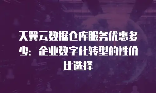 天翼云数据仓库服务优惠多少：企业数字化转型的性价比选择