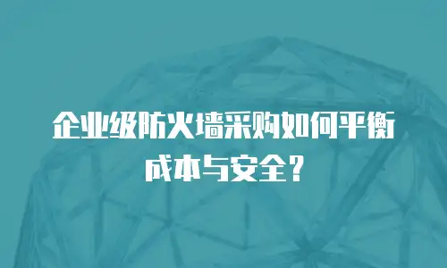 企业级防火墙采购如何平衡成本与安全？