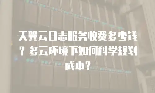 天翼云日志服务收费多少钱？多云环境下如何科学规划成本？
