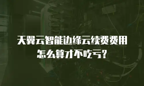 天翼云智能边缘云续费费用怎么算才不吃亏？