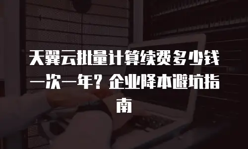 天翼云批量计算续费多少钱一次一年？企业降本避坑指南
