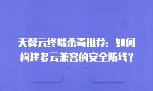天翼云终端杀毒推荐：如何构建多云兼容的安全防线？