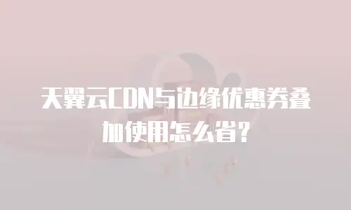 天翼云CDN与边缘优惠券叠加使用怎么省？